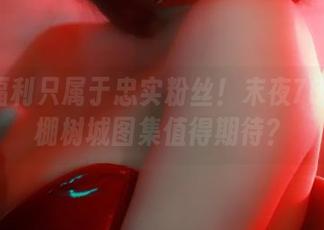 这些福利只属于忠实粉丝！末夜787的黄棚树城图集值得期待？